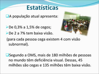 Estatísticas A população atual apresenta: De 0,3% a 1,5% de cegos; De 2 a 7% tem baixa visão.  (para cada pessoa cega existem 4 com visão subnormal). Segundo a OMS, mais de 180 milhões de pessoas no mundo têm deficiência visual. Dessas, 45 milhões são cegas e 135 milhões têm baixa visão. 