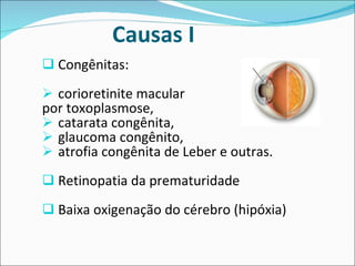Causas I  Congênitas: corioretinite macular  por toxoplasmose,  catarata congênita,  glaucoma congênito,  atrofia congênita de Leber e outras.  Retinopatia da prematuridade  Baixa oxigenação do cérebro (hipóxia) 