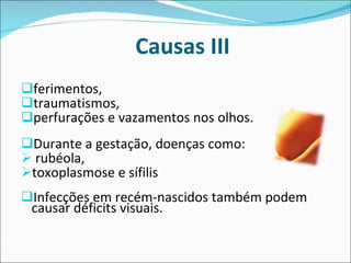 Causas III ferimentos,  traumatismos,  perfurações e vazamentos nos olhos.  Durante a gestação, doenças como: rubéola,  toxoplasmose e sífilis  Infecções em recém-nascidos também podem causar déficits visuais.  
