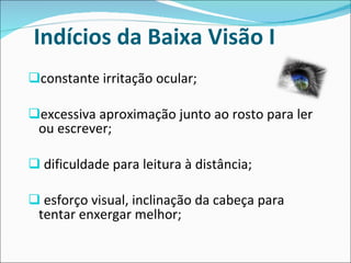 Indícios da Baixa Visão I  constante irritação ocular; excessiva aproximação junto ao rosto para ler ou escrever; dificuldade para leitura à distância; esforço visual, inclinação da cabeça para tentar enxergar melhor; 