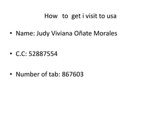 How to get i visit to usa
• Name: Judy Viviana Oñate Morales
• C.C: 52887554
• Number of tab: 867603
 