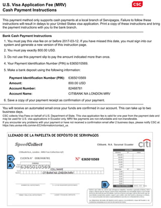 U.S. Visa Application Fee (MRV)
Cash Payment Instructions
This payment method only supports cash payments at a local branch of Servipagos. Failure to follow these
instructions will result in delays to your United States visa application. Print a copy of these instructions and bring
the payment instructions with you to the bank branch.
Bank Cash Payment Instructions
1. You must pay this visa fee on or before 2017-03-12. If you have missed this date, you must sign into our
system and generate a new version of this instruction page.
2. You must pay exactly 800.00 USD.
3. Do not use this payment slip to pay the amount indicated more than once.
4. Your Payment Identification Number (PIN) is 6365010569.
5. Make a bank deposit using the following information:
Payment Identification Number (PIN): 6365010569
Amount: 800.00 USD
Account Number: 82468781
Account Name: CITIBANK NA LONDON MRV
6. Save a copy of your payment receipt as confirmation of your payment.
You will receive an automated email once your funds are confirmed in our account. This can take up to two
business days.
CSC collects Visa Fees on behalf of U.S. Department of State. This visa application fee is valid for one year from the payment date and
may be used for U.S. visa applications in Ecuador only. MRV fee payments are non-refundable and non-transferable.
If you encounter any problems with your payment or have not received a confirmation email after 2 business days, please notify CSC at:
https://ais.usvisa-info.com/en-EC/information/contact_us.
6365010569
6365010569
800.00 USD
 