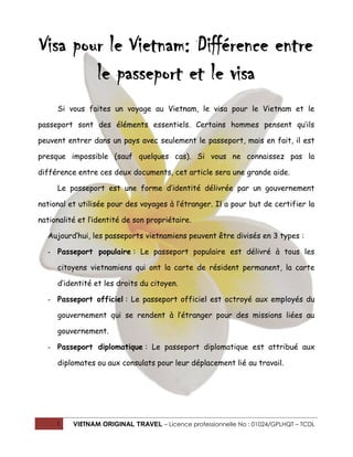 1 VIETNAM ORIGINAL TRAVEL – Licence professionnelle No : 01024/GPLHQT – TCDL
Visa pour le Vietnam: Différence entre
le passeport et le visa
Si vous faites un voyage au Vietnam, le visa pour le Vietnam et le
passeport sont des éléments essentiels. Certains hommes pensent qu’ils
peuvent entrer dans un pays avec seulement le passeport, mais en fait, il est
presque impossible (sauf quelques cas). Si vous ne connaissez pas la
différence entre ces deux documents, cet article sera une grande aide.
Le passeport est une forme d’identité délivrée par un gouvernement
national et utilisée pour des voyages à l’étranger. Il a pour but de certifier la
nationalité et l’identité de son propriétaire.
Aujourd’hui, les passeports vietnamiens peuvent être divisés en 3 types :
- Passeport populaire : Le passeport populaire est délivré à tous les
citoyens vietnamiens qui ont la carte de résident permanent, la carte
d’identité et les droits du citoyen.
- Passeport officiel : Le passeport officiel est octroyé aux employés du
gouvernement qui se rendent à l’étranger pour des missions liées au
gouvernement.
- Passeport diplomatique : Le passeport diplomatique est attribué aux
diplomates ou aux consulats pour leur déplacement lié au travail.
 