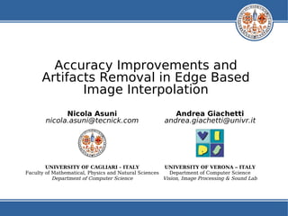 Accuracy Improvements and
      Artifacts Removal in Edge Based
             Image Interpolation
             Nicola Asuni                                Andrea Giachetti
       nicola.asuni@tecnick.com                       andrea.giachetti@univr.it




        UNIVERSITY OF CAGLIARI - ITALY                UNIVERSITY OF VERONA – ITALY
Faculty of Mathematical, Physics and Natural Sciences    Department of Computer Science
           Department of Computer Science             Vision, Image Processing & Sound Lab
 