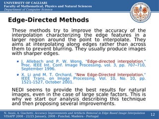 UNIVERSITY OF CAGLIARI
Faculty of Mathematical, Physics and Natural Sciences
Department of Computer Science


  Edge-Directed Methods
     These methods try to improve the accuracy of the
     interpolation characterizing the edge features in a
     larger region around the point to interpolate. They
     aims at interpolating along edges rather than across
     them to prevent blurring. They usually produce images
     with sharper edges.
            J. Allebach and P. W. Wong, "Edge-directed interpolation,"
            Proc. IEEE Int. Conf. Image Processing, vol. 3, pp. 707–710,
            September 1996.
            X. Li and M. T. Orchard, "New Edge-Directed Interpolation,"
            IEEE Trans. on Image Processing, Vol. 10, No. 10, pp.
            1521-1527, October 2001.

     NEDI seems to provide the best results for natural
     images, even in the case of large scale factors. This is
     why we start our analysis describing this technique
     and then proposing several improvements.
N. Asuni, A. Giachetti: Accuracy Improvements and Artifacts Removal in Edge Based Image Interpolation
VISAPP 2008 - 22/25 January, 2008 - Funchal, Madeira - Portugal
                                                                                                        12
 