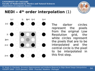 UNIVERSITY OF CAGLIARI
Faculty of Mathematical, Physics and Natural Sciences
Department of Computer Science


  NEDI – 4th order interpolation (1)


                                                           The      darker      circles
                                                           represent the pixels
                                                           from the original Low
                                                           Resolution      grid,    the
                                                           white circles represent
                                                           the pixels that are to be
                                                           interpolated and the
                                                           central circle is the pixel
                                                           to be interpolated in
                                                           this first step.



N. Asuni, A. Giachetti: Accuracy Improvements and Artifacts Removal in Edge Based Image Interpolation
VISAPP 2008 - 22/25 January, 2008 - Funchal, Madeira - Portugal
                                                                                                        14
 
