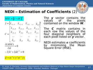 UNIVERSITY OF CAGLIARI
Faculty of Mathematical, Physics and Natural Sciences
Department of Computer Science


  NEDI – Estimation of Coefficients (2)
                                                  The y vector contains the
                                                  values    of    the   pixels
                                                  contained on the window W.
                                                  The       C matrix contains in
                                                  each      row the values of the
                                                  four      diagonal neighbors of
                                                  each      pixel listed on y vector.

                                                  NEDI estimates α coefficients
                                                  by minimizing the Mean
                                                  Square Error (MSE).




N. Asuni, A. Giachetti: Accuracy Improvements and Artifacts Removal in Edge Based Image Interpolation
VISAPP 2008 - 22/25 January, 2008 - Funchal, Madeira - Portugal
                                                                                                        17
 