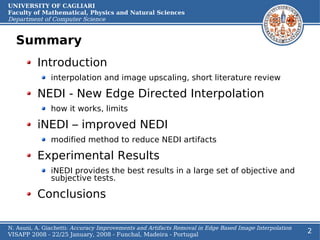UNIVERSITY OF CAGLIARI
Faculty of Mathematical, Physics and Natural Sciences
Department of Computer Science


  Summary
          Introduction
               interpolation and image upscaling, short literature review

          NEDI - New Edge Directed Interpolation
               how it works, limits

          iNEDI – improved NEDI
               modified method to reduce NEDI artifacts

          Experimental Results
               iNEDI provides the best results in a large set of objective and
               subjective tests.

          Conclusions

N. Asuni, A. Giachetti: Accuracy Improvements and Artifacts Removal in Edge Based Image Interpolation
VISAPP 2008 - 22/25 January, 2008 - Funchal, Madeira - Portugal
                                                                                                        2
 