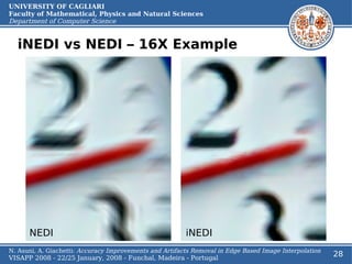 UNIVERSITY OF CAGLIARI
Faculty of Mathematical, Physics and Natural Sciences
Department of Computer Science


  iNEDI vs NEDI – 16X Example




      NEDI                                               iNEDI
N. Asuni, A. Giachetti: Accuracy Improvements and Artifacts Removal in Edge Based Image Interpolation
VISAPP 2008 - 22/25 January, 2008 - Funchal, Madeira - Portugal
                                                                                                        28
 