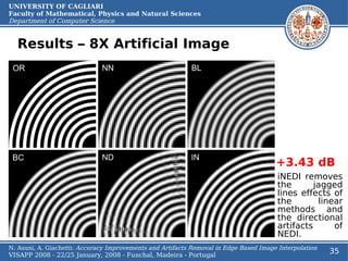 UNIVERSITY OF CAGLIARI
Faculty of Mathematical, Physics and Natural Sciences
Department of Computer Science


  Results – 8X Artificial Image




                                                                                       +3.43 dB
                                                                                        iNEDI removes
                                                                                        the       jagged
                                                                                        lines effects of
                                                                                        the        linear
                                                                                        methods and
                                                                                        the directional
                                                                                        artifacts      of
                                                                                        NEDI.
N. Asuni, A. Giachetti: Accuracy Improvements and Artifacts Removal in Edge Based Image Interpolation
VISAPP 2008 - 22/25 January, 2008 - Funchal, Madeira - Portugal
                                                                                                        35
 