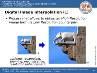UNIVERSITY OF CAGLIARI
Faculty of Mathematical, Physics and Natural Sciences
Department of Computer Science


  Digital Image Interpolation (1)
       Process that allows to obtain an High Resolution
       image form its Low Resolution counterpart.




                                                                                                            Images ©2005 Nicola Asuni - Alamy
                                       LR

        upsizing, resampling,
        zooming, magnification,                                                                   HR
        resolution enhancement
N. Asuni, A. Giachetti: Accuracy Improvements and Artifacts Removal in Edge Based Image Interpolation
VISAPP 2008 - 22/25 January, 2008 - Funchal, Madeira - Portugal
                                                                                                        4
 