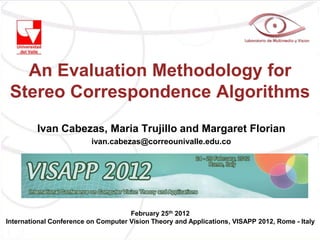 An Evaluation Methodology for
 Stereo Correspondence Algorithms
         Ivan Cabezas, Maria Trujillo and Margaret Florian
                          ivan.cabezas@correounivalle.edu.co




                                     February 25th 2012
International Conference on Computer Vision Theory and Applications, VISAPP 2012, Rome - Italy
 