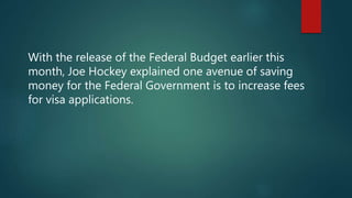 With the release of the Federal Budget earlier this
month, Joe Hockey explained one avenue of saving
money for the Federal Government is to increase fees
for visa applications.
 