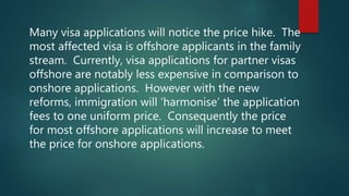 Many visa applications will notice the price hike. The
most affected visa is offshore applicants in the family
stream. Currently, visa applications for partner visas
offshore are notably less expensive in comparison to
onshore applications. However with the new
reforms, immigration will ‘harmonise’ the application
fees to one uniform price. Consequently the price
for most offshore applications will increase to meet
the price for onshore applications.
 