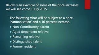 Below is an example of some of the price increases
we will see come 1 July 2015.
The following Visas will be subject to a price
‘harmonisation’ and a 10 percent increase.
 Non-Contributory parent
 Aged dependent relative
 Remaining relative
 Distinguished talent
 Former resident
 