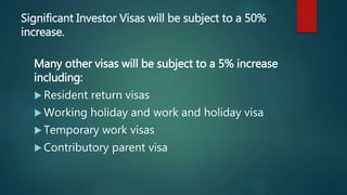 Significant Investor Visas will be subject to a 50%
increase.
Many other visas will be subject to a 5% increase
including:
 Resident return visas
 Working holiday and work and holiday visa
 Temporary work visas
 Contributory parent visa
 