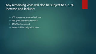 Any remaining visas will also be subject to a 2.3%
increase and include:
 457 temporary work (skilled) visa
 485 graduate temporary visa
 ENS/RSMS visa; and
 General skilled migration visas
 