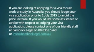 If you are looking at applying for a visa to visit,
work or study in Australia, you should lodge your
visa application prior to 1 July 2015 to avoid the
price increase. If you would like some assistance or
advice with respect to lodging your visa
application, please contact one of our friendly staff
at Bambrick Legal on 08 8362 5269
or info@bambricklegal.com.au.
 