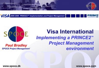 2000-2006 PRINCE2™ Implementation and Project Management




                                            Visa International
                                 Implementing a PRINCE2™
    Paul Bradley
                                      Project Management
SPOCE Project Management`                     environment

1
www.spoce.dk                                                      www.spoce.com
 