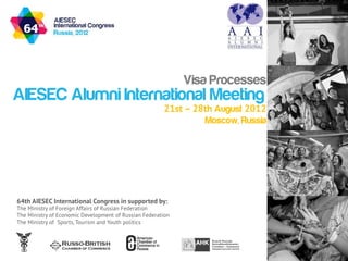 Visa Processes
AIESEC Alumni International Meeting
                                                       21st – 28th August 2012
                                                                Moscow, Russia




64th AIESEC International Congress in supported by:
The Ministry of Foreign Affairs of Russian Federation
The Ministry of Economic Development of Russian Federation
The Ministry of Sports, Tourism and Youth politics
 