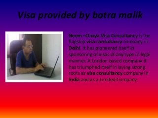 Visa provided by batra malik
Neem –Onaya Visa Consultancy is the
flagship visa consultancy company in
Delhi. It has pioneered itself in
sponsoring of visas of any type in legal
manner. A London based company it
has triumphed itself in laying strong
roots as visa consultancy company in
India and as a Limited Company

 