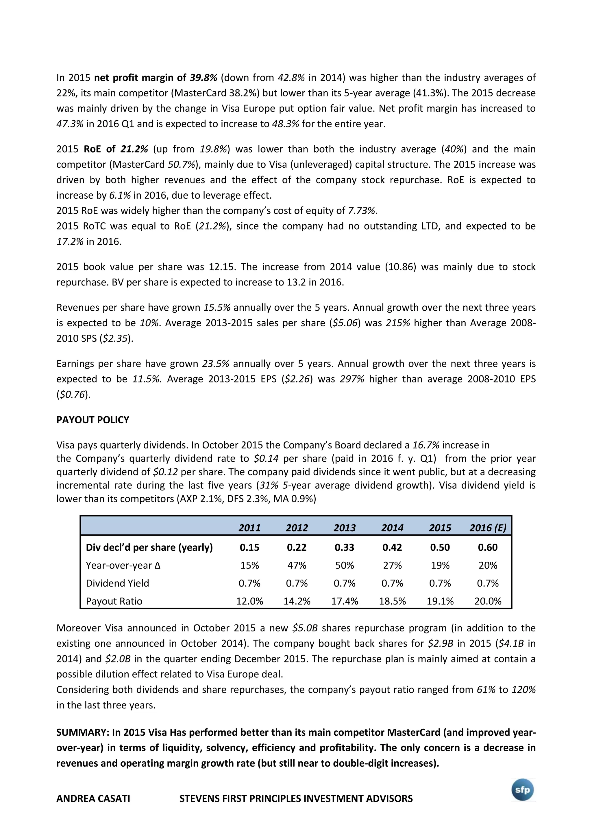 ANDREA CASATI STEVENS FIRST PRINCIPLES INVESTMENT ADVISORS
In 2015 net profit margin of 39.8% (down from 42.8% in 2014) was higher than the industry averages of
22%, its main competitor (MasterCard 38.2%) but lower than its 5-year average (41.3%). The 2015 decrease
was mainly driven by the change in Visa Europe put option fair value. Net profit margin has increased to
47.3% in 2016 Q1 and is expected to increase to 48.3% for the entire year.
2015 RoE of 21.2% (up from 19.8%) was lower than both the industry average (40%) and the main
competitor (MasterCard 50.7%), mainly due to Visa (unleveraged) capital structure. The 2015 increase was
driven by both higher revenues and the effect of the company stock repurchase. RoE is expected to
increase by 6.1% in 2016, due to leverage effect.
2015 RoE was widely higher than the company’s cost of equity of 7.73%.
2015 RoTC was equal to RoE (21.2%), since the company had no outstanding LTD, and expected to be
17.2% in 2016.
2015 book value per share was 12.15. The increase from 2014 value (10.86) was mainly due to stock
repurchase. BV per share is expected to increase to 13.2 in 2016.
Revenues per share have grown 15.5% annually over the 5 years. Annual growth over the next three years
is expected to be 10%. Average 2013-2015 sales per share ($5.06) was 215% higher than Average 2008-
2010 SPS ($2.35).
Earnings per share have grown 23.5% annually over 5 years. Annual growth over the next three years is
expected to be 11.5%. Average 2013-2015 EPS ($2.26) was 297% higher than average 2008-2010 EPS
($0.76).
PAYOUT POLICY
Visa pays quarterly dividends. In October 2015 the Company’s Board declared a 16.7% increase in
the Company’s quarterly dividend rate to $0.14 per share (paid in 2016 f. y. Q1) from the prior year
quarterly dividend of $0.12 per share. The company paid dividends since it went public, but at a decreasing
incremental rate during the last five years (31% 5-year average dividend growth). Visa dividend yield is
lower than its competitors (AXP 2.1%, DFS 2.3%, MA 0.9%)
2011 2012 2013 2014 2015 2016 (E)
Div decl’d per share (yearly) 0.15 0.22 0.33 0.42 0.50 0.60
Year-over-year Δ 15% 47% 50% 27% 19% 20%
Dividend Yield 0.7% 0.7% 0.7% 0.7% 0.7% 0.7%
Payout Ratio 12.0% 14.2% 17.4% 18.5% 19.1% 20.0%
Moreover Visa announced in October 2015 a new $5.0B shares repurchase program (in addition to the
existing one announced in October 2014). The company bought back shares for $2.9B in 2015 ($4.1B in
2014) and $2.0B in the quarter ending December 2015. The repurchase plan is mainly aimed at contain a
possible dilution effect related to Visa Europe deal.
Considering both dividends and share repurchases, the company’s payout ratio ranged from 61% to 120%
in the last three years.
SUMMARY: In 2015 Visa Has performed better than its main competitor MasterCard (and improved year-
over-year) in terms of liquidity, solvency, efficiency and profitability. The only concern is a decrease in
revenues and operating margin growth rate (but still near to double-digit increases).
 