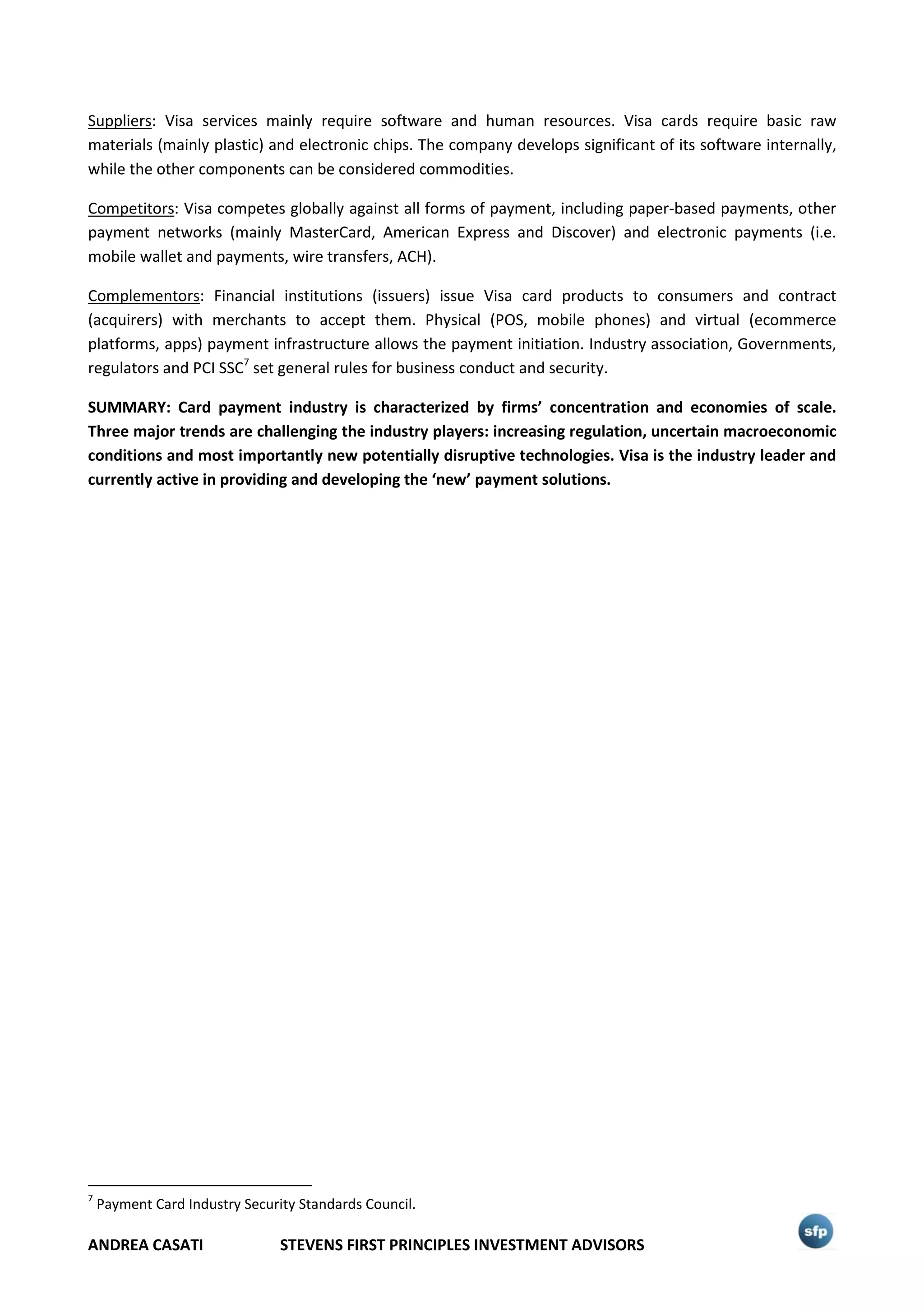 ANDREA CASATI STEVENS FIRST PRINCIPLES INVESTMENT ADVISORS
Suppliers: Visa services mainly require software and human resources. Visa cards require basic raw
materials (mainly plastic) and electronic chips. The company develops significant of its software internally,
while the other components can be considered commodities.
Competitors: Visa competes globally against all forms of payment, including paper-based payments, other
payment networks (mainly MasterCard, American Express and Discover) and electronic payments (i.e.
mobile wallet and payments, wire transfers, ACH).
Complementors: Financial institutions (issuers) issue Visa card products to consumers and contract
(acquirers) with merchants to accept them. Physical (POS, mobile phones) and virtual (ecommerce
platforms, apps) payment infrastructure allows the payment initiation. Industry association, Governments,
regulators and PCI SSC7
set general rules for business conduct and security.
SUMMARY: Card payment industry is characterized by firms’ concentration and economies of scale.
Three major trends are challenging the industry players: increasing regulation, uncertain macroeconomic
conditions and most importantly new potentially disruptive technologies. Visa is the industry leader and
currently active in providing and developing the ‘new’ payment solutions.
7
Payment Card Industry Security Standards Council.
 