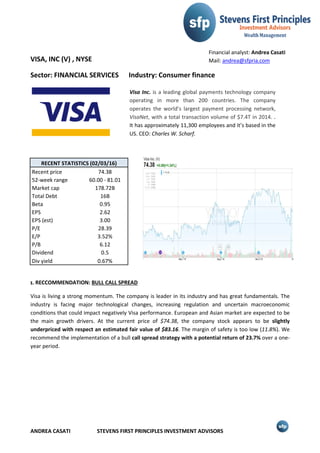 ANDREA CASATI STEVENS FIRST PRINCIPLES INVESTMENT ADVISORS
VISA, INC (V) , NYSE
Sector: FINANCIAL SERVICES Industry: Consumer finance
RECENT STATISTICS (02/03/16)
Recent price 74.38
52-week range 60.00 - 81.01
Market cap 178.72B
Total Debt 16B
Beta 0.95
EPS 2.62
EPS (est) 3.00
P/E 28.39
E/P 3.52%
P/B 6.12
Dividend 0.5
Div yield 0.67%
ɪ. RECCOMMENDATION: BULL CALL SPREAD
Visa is living a strong momentum. The company is leader in its industry and has great fundamentals. The
industry is facing major technological changes, increasing regulation and uncertain macroeconomic
conditions that could impact negatively Visa performance. European and Asian market are expected to be
the main growth drivers. At the current price of $74.38, the company stock appears to be slightly
underpriced with respect an estimated fair value of $83.16. The margin of safety is too low (11.8%). We
recommend the implementation of a bull call spread strategy with a potential return of 23.7% over a one-
year period.
Visa Inc. is a leading global payments technology company
operating in more than 200 countries. The company
operates the world’s largest payment processing network,
VisaNet, with a total transaction volume of $7.4T in 2014. .
It has approximately 11,300 employees and it’s based in the
US. CEO: Charles W. Scharf.
Financial analyst: Andrea Casati
Mail: andrea@sfpria.com
 