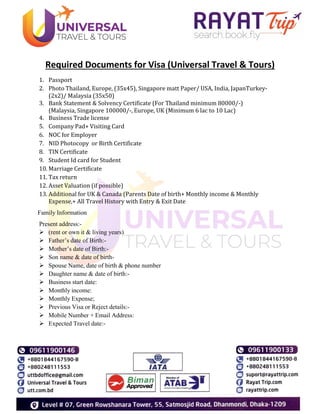 Required Documents for Visa (Universal Travel & Tours)
1. Passport
2. Photo Thailand, Europe, (35x45), Singapore matt Paper/ USA, India, JapanTurkey-
(2x2)/ Malaysia (35x50)
3. Bank Statement & Solvency Certificate (For Thailand minimum 80000/-)
(Malaysia, Singapore 100000/-, Europe, UK (Minimum 6 lac to 10 Lac)
4. Business Trade license
5. Company Pad+ Visiting Card
6. NOC for Employer
7. NID Photocopy or Birth Certificate
8. TIN Certificate
9. Student Id card for Student
10. Marriage Certificate
11. Tax return
12. Asset Valuation (if possible)
13. Additional for UK & Canada (Parents Date of birth+ Monthly income & Monthly
Expense,+ All Travel History with Entry & Exit Date
Family Information
Present address:-
 (rent or own it & living years)
 Father’s date of Birth:-
 Mother’s date of Birth:-
 Son name & date of birth-
 Spouse Name, date of birth & phone number
 Daughter name & date of birth:-
 Business start date:
 Monthly income:
 Monthly Expense;
 Previous Visa or Reject details:-
 Mobile Number + Email Address:
 Expected Travel date:-
 