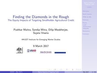 Equity Impacts of
Targeting Credit
MMMV
Motivation
Equity Impacts
TRAIL & GBL
Partitions
Results
Land
Social Group
Inequality
Mechanisms
Conclusion
Finding the Diamonds in the Rough
The Equity Impacts of Targeting Smallholder Agricultural Credit
Pushkar Maitra, Sandip Mitra, Dilip Mookherjee,
Sujata Visaria
HKUST Institute for Emerging Market Studies
9 March 2017
MMMV (Mar 2017) Equity Impacts of Targeting Credit Mar 2017 1 / 50
 