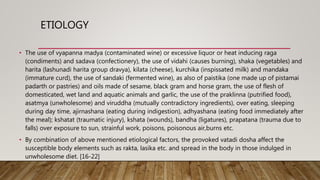 ETIOLOGY
• The use of vyapanna madya (contaminated wine) or excessive liquor or heat inducing raga
(condiments) and sadava (confectionery), the use of vidahi (causes burning), shaka (vegetables) and
harita (lashunadi harita group dravya), kilata (cheese), kurchika (inspissated milk) and mandaka
(immature curd), the use of sandaki (fermented wine), as also of paistika (one made up of pistamai
padarth or pastries) and oils made of sesame, black gram and horse gram, the use of flesh of
domesticated, wet land and aquatic animals and garlic, the use of the praklinna (putrified food),
asatmya (unwholesome) and viruddha (mutually contradictory ingredients), over eating, sleeping
during day time, ajirnashana (eating during indigestion), adhyashana (eating food immediately after
the meal); kshatat (traumatic injury), kshata (wounds), bandha (ligatures), prapatana (trauma due to
falls) over exposure to sun, strainful work, poisons, poisonous air,burns etc.
• By combination of above mentioned etiological factors, the provoked vatadi dosha affect the
susceptible body elements such as rakta, lasika etc. and spread in the body in those indulged in
unwholesome diet. [16-22]
 
