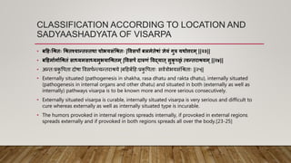CLASSIFICATION ACCORDING TO LOCATION AND
SADYAASHADYATA OF VISARPA
• बह ःश्रििः श्रििश्चान्द्िस्िथा चोियसंश्रििः |विसर्ो बलमेिेषां ज्ञेयं गुरु यथोििम ्||२३||
• बह मापगापश्रििं साध्यमसाध्यमुियाश्रििम ्|विसर्ं दारुणं विद्याि ्सुकृ च्छ्रं त्िन्द्ििाियम ्||२४||
• अन्तैःप्रक
ु र्पता दोषा र्वसपिन्त्यन्तराश्रये |बहहबिहहैःप्रक
ु र्पताैः सवित्रोियसंर्श्रताैः ||२५||
• Externally situated (pathogenesis in shakha, rasa dhatu and rakta dhatu), internally situated
(pathogenesis in internal organs and other dhatu) and situated in both (externally as well as
internally) pathways visarpa is to be known more and more serious consecutively.
• Externally situated visarpa is curable, internally situated visarpa is very serious and difficult to
cure whereas externally as well as internally situated type is incurable.
• The humors provoked in internal regions spreads internally, if provoked in external regions
spreads externally and if provoked in both regions spreads all over the body.[23-25]
 