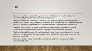 CONT..
• Trayamana ghritam of tested efficacy mentioned in the treatment of gulma should be
administered by the brilliant physician to alleviate visarpa.
• The powder of trivritta (Operculina turpethum Linn) mixed with ghee or milk or hot water or
mridvika (Vitis vinifera Linn) juice should be administered for virechana and is tested to alleviate
visarpa or trayamana (Gentiana kurroo) decocted with milk should be given for virechana.
• The decoction of triphala (Haritaki, Bibhitaki and Amalaki) mixed with ghee and trivritta
(Operculina turpethum Linn) and used for virechana to alleviate visarpa and jwara.
• The juice of amalaki (Emblica officinalis) mixed with ghee should be administered in visarpa
patient of heavy bowel the same preparation mixed with trivritta (Operculina turpethum Linn)
powder is beneficial.
• When the morbid dosha are situated in kostha (internally), these measures should be
administered.[62-67]
 