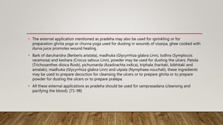 • The external application mentioned as pradeha may also be used for sprinkling or for
preparation ghrita yoga or churna yoga used for dusting in wounds of visarpa, ghee cooked with
durva juice promotes wound healing.
• Bark of daruharidra (Berberis aristata), madhuka (Glycyrrhiza glabra Linn), lodhra (Symplocos
racemosa) and keshara (Crocus sativus Linn), powder may be used for dusting the ulcers. Patola
(Trichosanthes dioica Roxb), pichumarda (Azadirachta indica), triphala (haritaki, bibhitaki and
amalaki), madhuka (Glycyrrhiza glabra Linn) and utpala (Nymphaea nouchali), these ingredients
may be used to prepare decoction for cleansing the ulcers or to prepare ghrita or to prepare
powder for dusting the ulcers or to prepare pralepa.
• All these external applications as pradeha should be used for samprasadana (cleansing and
pacifying the blood). [71-98]
 