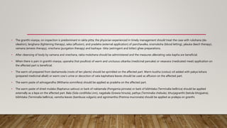 • The granthi visarpa, on inspection is predominant in rakta pitta; the physician experienced in timely management should treat the case with rukshana (de-
oleation), langhana (lightening therapy), seka (affusion), and pradeha (external application) of panchavalka, siramoksha (blood letting), jalauka (leech therapy),
vamana (emesis therapy), virechana (purgation therapy) and kashaya- tikta (astringent and bitter) ghee preparations.
• After cleansing of body by vamana and virechana, rakta mokshana should be administered and the measures alleviating vata-kapha are beneficial.
• When there is pain in granthi visarpa, upanaha (hot poultice) of warm and unctuous utkarika (medicinal pancake) or vesavara (medicated meat) application on
the affected part is beneficial.
• The warm oil prepared from dashamoola (roots of ten plants) should be sprinkled on the affected part. Warm kustha (costus) oil added with pakya kshara
(prepared medicinal alkali) or warm cow’s urine or decoction of vata kaphahara leaves should be used as affusion on the affected part.
• The warm paste of ashvagandha (Withania somnifera) should be applied as pradeha on the affected part.
• The warm paste of dried mulaka (Raphanus sativus) or bark of naktamala (Pongamia pinnata) or bark of bibhitaka (Terminalia bellirica) should be applied
externally as a lepa on the affected part. Bala (Sida cordifolia Linn), nagabala (Grewia hirsuta), pathya (Terminalia chebula), bhurjagranthi (betula bhojpatra),
bibhitaka (Terminalia bellirica), vamsha leaves (bambusa vulgaris) and agnimantha (Premna mucronata) should be applied as pralepa on granthi.
 