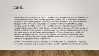 CONTI…
• Danti (Baliospermum montanum), bark of chitraka root (Plumbago zeylanica Linn), latex of snuhi
(Euphoria nerrifolia) and arka (Calatropis gigantean), jaggery, seed of bhallataka (Semecarpus
anacardium linn) and kasisa (green vitriol) application as a lepa breaks even a stone, then what
to speak of the nodules caused by kapha and situated in external regions of body. Long
standing granthi should be broken by the use of the internal medications such as Yusha of
mulaka (Raphanus sativus) and kullatha (Macrotyloma uniflorum.) added with kshara (prepared
alkali) and dadima (Punica granatum), food prepared from godhum and yava with sidhu, honey
and sugar, varuni scum with honey and matulung juice (Citrus medica), use of triphala with
pippali (Piper longum linn) and honey, musta (Cyperus rotundus linn) or bhallataka saktu
(Semecarpus anacardium linn) and honey, devadaru (Cedrus deodara), guduchi (Tinospora
cordifolia) and girija (Asphaltum punjabianum).
• Dhuma, shirovirechana, measures described to break the gulma in Gulma Chikitsa chapter, as
well as iron, salt, stone, gold and copper should be used for prapidana (compression) of granthi.
 