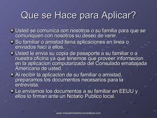Que se Hace para Aplicar? Usted se comunica con nosotros o su familia para que se comuniquen con nosotros su deseo de venir. Su familiar o amistad llena aplicaciones en linea o enviados haci a ellos. Usted le envia su copia de pasaporte a su familiar o a nuestra oficina ya que tenemos que proveer informacion en la aplicacion computarizada del Consulado emabajada Americana de usted. Al recibir la aplicacion de su familiar o amistad, preparamos los documentos necesarios para la entrevista. Le enviamos los documentos a su familiar en EEUU y ellos lo firman ante un Notario Publico local. 