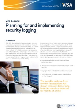Life flows better with Visa




Visa Europe
Planning for and implementing
security logging
Introduction
Most data security breaches have something in common;             Any hacking activity, by its very nature, generates messages
they are not overly technical, and in most cases they could       that are logged by a wide variety of systems. Ideally these
have been easily detected – far sooner than they are currently.   logged events should act as a trigger for a response to limit
The available evidence from forensic investigations has           the likelihood of a successful attack and subsequent breach
shown that over 40% of data breaches remain undetected            of sensitive data, or at least to quickly detect a successful
for months at a time. Our collective goal must be to work to      attack to reduce the damage caused by the attack.
detect data security breaches in order to reduce exposure         Unfortunately, through investigation of many data breaches
and harm to cardholders and card issuers. A successful log        it has become clear that in many cases the organisation was
management solution is no longer a recommendation but a           operating completely unaware of a compromise because:
must have element of any security strategy.
                                                                  •	 Logging had been either disabled due to perceived
                                                                     performance issues;

                                                                  •	 The logs were overwritten so frequently that trigger events
                                                                     were lost;

                                                                  •	 Logging had been enabled but it wasn’t been monitored

                                                                  •	 The compromised entity was unaware of what events
                                                                     were being logged.



                                                                  The available evidence from
                                                                  forensic investigations has
                                                                  shown that over 40% of data
                                                                  breaches remain undetected
                                                                  for months at a time
 