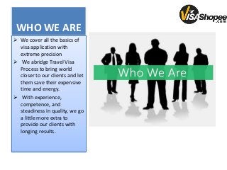 WHO WE ARE
 We cover all the basics of
visa application with
extreme precision
 We abridge Travel Visa
Process to bring world
closer to our clients and let
them save their expensive
time and energy.
 With experience,
competence, and
steadiness in quality, we go
a little more extra to
provide our clients with
longing results.
 