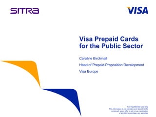 Visa Prepaid Cards
                   for the Public Sector
                   Caroline Birchinall
                   Head of Prepaid Proposition Development
                   Visa Europe




                                                                  For Visa Member Use Only
                                         This information is not intended, and should not be
                                            construed, as an offer to sell, or as a solicitation
                                                      of an offer to purchase, any securities
Information Classification as Needed
 
