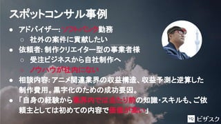 ● アドバイザー: ソフトバンク勤務
○ 社外の案件に貢献したい
● 依頼者: 制作クリエイター型の事業者様
○ 受注ビジネスから自社制作へ
○ ノウハウが社内にない
● 相談内容: アニメ関連業界の収益構造、収益予測と逆算した
制作費用。黒字化のための成功要因。
● 「自身の経験から業界内では当たり前の知識・スキルも、ご依
頼主としては初めての内容で価値が高い」
スポットコンサル事例
 