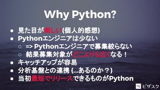 Why Python?
● 見た目が美しい(個人的感想)
● Pythonエンジニアは少ない
○ => Pythonエンジニアで募集絞らない
○ 結果募集対象がどこよりも広くなる！
● キャッチアップが容易
● 分析基盤との連携 (...あるのか？)
● 当初最短でリリースできるものがPython
 