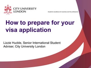 Academic excellence for business and the professions

How to prepare for your
visa application
Lizzie Huckle, Senior International Student
Adviser, City University London

 