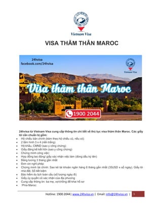 Hotline: 1900 2044| www.24hvisa.vn | Email: info@24hvisa.vn | 1
VISA THĂM THÂN MAROC
24hvisa từ Vietnam Visa cung cấp thông tin chi tiết về thủ tục visa thăm thân Maroc. Các giấy
tờ cần chuẩn bị gồm:
 Hộ chiếu bản chính (kèm theo hộ chiếu cũ, nếu có)
 2 tấm hình 3 x 4 (nền trắng)
 Hộ khẩu, CMND (sao y công chứng)
 Giấy đăng kế kết hôn (sao y công chứng)
 Chứng minh công việc:
 Hợp đồng lao động/ giấy xác nhận việc làm (đóng dấu ký tên)
 Bảng lương 3 tháng gần nhất
 Đơn xin nghỉ phép
 Chứng minh tài chính: Sao kê tài khoản ngân hàng 6 tháng gần nhất (35USD x số ngày), Giấy tờ
nhà đất, Sổ tiết kiệm
 Bảo hiểm du lịch toàn cầu (số lượng ngày đi)
 Giấy ủy quyền có xác nhận của địa phương
 Cung cấp thông tin: ba mẹ, vợ/chồng để khai hồ sơ
 Phía Maroc:
 