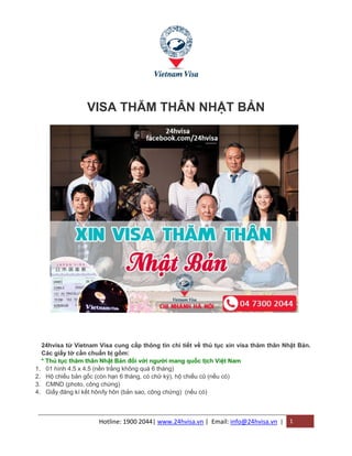 Hotline: 1900 2044| www.24hvisa.vn | Email: info@24hvisa.vn | 1
VISA THĂM THÂN NHẬT BẢN
24hvisa từ Vietnam Visa cung cấp thông tin chi tiết về thủ tục xin visa thăm thân Nhật Bản.
Các giấy tờ cần chuẩn bị gồm:
* Thủ tục thăm thân Nhật Bản đối với người mang quốc tịch Việt Nam
1. 01 hình 4.5 x 4.5 (nền trắng không quá 6 tháng)
2. Hộ chiếu bản gốc (còn hạn 6 tháng, có chữ ký), hộ chiếu cũ (nếu có)
3. CMND (photo, công chứng)
4. Giấy đăng kí kết hôn/ly hôn (bản sao, công chứng) (nếu có)
 
