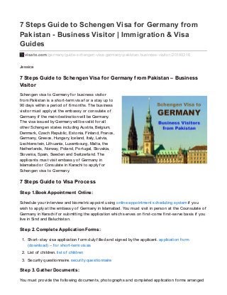 7 Steps Guide to Schengen Visa for Germany from
Pakistan - Business Visitor | Immigration & Visa
Guides
visato.com/germany/guide-schengen-visa-germany-pakistan-business-visitor-20140316
Jessica
7 Steps Guide to Schengen Visa for Germany from Pakistan – Business
Visitor
Schengen visa to Germany f or business visitor
f rom Pakistan is a short-term visa f or a stay up to
90 days within a period of 6 months. The business
visitor must apply at the embassy or consulate of
Germany if the main destination will be Germany.
The visa issued by Germany will be valid f or all
other Schengen states including Austria, Belgium,
Denmark, Czech Republic, Estonia, Finland, France,
Germany, Greece, Hungary, Iceland, Italy, Latvia,
Liechtenstein, Lithuania, Luxembourg, Malta, the
Netherlands, Norway, Poland, Portugal, Slovakia,
Slovenia, Spain, Sweden and Switzerland. The
applicants must visit embassy of Germany in
Islamabad or Consulate in Karachi to apply f or
Schengen visa to Germany.
7 Steps Guide to Visa Process
Step 1.Book Appointment Online:
Schedule your interview and biometric appoint using online appointment scheduling system if you
wish to apply at the embassy of Germany in Islamabad. You must visit in person at the Counsulate of
Germany in Karachi f or submitting the application which serves on f irst-come f irst-serve basis if you
live in Sind and Baluchistan.
Step 2. Complete Application Forms:
1. Short-stay visa application f orm duly f illed and signed by the applicant. application f orm
(download) – f or short-term visas
2. List of children. list of children
3. Security questionnaire. security questionnaire
Step 3. Gather Documents:
You must provide the f ollowing documents, photographs and completed application f orms arranged
 