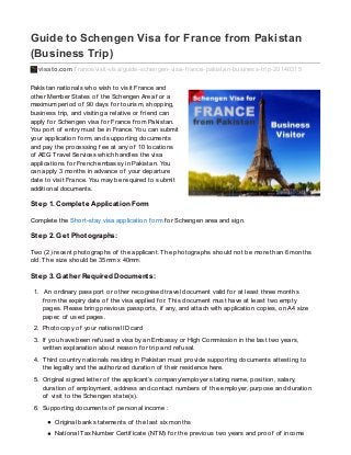 Guide to Schengen Visa for France from Pakistan
(Business Trip)
visato.com/f rance/visit-visa/guide-schengen-visa-f rance-pakistan-business-trip-20140315
Pakistan nationals who wish to visit France and
other Member States of the Schengen Area f or a
maximum period of 90 days f or tourism, shopping,
business trip, and visiting a relative or f riend can
apply f or Schengen visa f or France f rom Pakistan.
You port of entry must be in France. You can submit
your application f orm, and supporting documents
and pay the processing f ee at any of 10 locations
of AEG Travel Services which handles the visa
applications f or French embassy in Pakistan. You
can apply 3 months in advance of your departure
date to visit France. You may be required to submit
additional documents.
Step 1. Complete Application Form
Complete the Short-stay visa application f orm f or Schengen area and sign.
Step 2. Get Photographs:
Two (2) recent photographs of the applicant. The photographs should not be more than 6 months
old. The size should be 35mm x 40mm.
Step 3. Gather Required Documents:
1. An ordinary passport or other recognised travel document valid f or at least three months
f rom the expiry date of the visa applied f or. This document must have at least two empty
pages. Please bring previous passports, if any, and attach with application copies, on A4 size
paper, of used pages.
2. Photocopy of your national ID card
3. If you have been ref used a visa by an Embassy or High Commission in the last two years,
written explanation about reason f or trip and ref usal.
4. Third country nationals residing in Pakistan must provide supporting documents attesting to
the legality and the authorized duration of their residence here.
5. Original signed letter of the applicant’s company/employer stating name, position, salary,
duration of employment, address and contact numbers of the employer, purpose and duration
of visit to the Schengen state(s).
6. Supporting documents of personal income :
Original bank statements of the last six months
National Tax Number Certif icate (NTM) f or the previous two years and proof of income
 