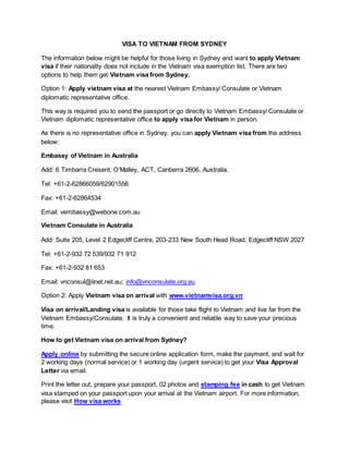 VISA TO VIETNAM FROM SYDNEY
The information below might be helpful for those living in Sydney and want to apply Vietnam
visa if their nationality does not include in the Vietnam visa exemption list. There are two
options to help them get Vietnam visa from Sydney.
Option 1: Apply vietnam visa at the nearest Vietnam Embassy/ Consulate or Vietnam
diplomatic representative office.
This way is required you to send the passport or go directly to Vietnam Embassy/ Consulate or
Vietnam diplomatic representative office to apply visa for Vietnam in person.
As there is no representative office in Sydney, you can apply Vietnam visa from the address
below:
Embassy of Vietnam in Australia
Add: 6 Timbarra Cresent, O’Malley, ACT, Canberra 2606, Australia.
Tel: +61-2-62866059/62901556
Fax: +61-2-62864534
Email: vembassy@webone.com.au
Vietnam Consulate in Australia
Add: Suite 205, Level 2 Edgecliff Centre, 203-233 New South Head Road, Edgecliff NSW 2027
Tel: +61-2-932 72 539/932 71 912
Fax: +61-2-932 81 653
Email: vnconsul@iinet.net.au; info@vnconsulate.org.au
Option 2: Apply Vietnam visa on arrival with www.vietnamvisa.org.vn
Visa on arrival/Landing visa is available for those take flight to Vietnam and live far from the
Vietnam Embassy/Consulate. It is truly a convenient and reliable way to save your precious
time.
How to get Vietnam visa on arrival from Sydney?
Apply online by submitting the secure online application form, make the payment, and wait for
2 working days (normal service) or 1 working day (urgent service) to get your Visa Approval
Letter via email.
Print the letter out, prepare your passport, 02 photos and stamping fee in cash to get Vietnam
visa stamped on your passport upon your arrival at the Vietnam airport. For more information,
please visit How visa works
 