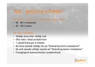 ROI – positiva effekter
De flesta studier och undersökningar visar;
•  60 – 80 % misslyckas
•  20 – 40 % lyckas


De som lyckades;
•    Väldigt stora eller väldigt små
•    Ofta mätt i ökad produktivitet
•    1 satsad krona gav 6 tillbaks
•    De stora satsade väldigt lite på ”förändring kontra installation”
•    De små satsade väldigt mycket på ”förändring kontra installation”
•    Framgångsrik kommunikation (dubbelriktad)
 