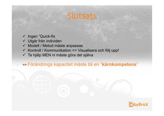 Slutsats

!    Ingen ”Quick-fix
!    Utgår från individen
!    Modell / Metod måste anpassas
!    Kontroll / Kommunikation => Visualisera och följ upp!
!    Ta hjälp MEN ni måste göra det själva

=> Förändrings      kapacitet måste bli en ”kärnkompetens”
 